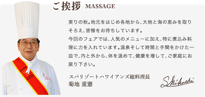 ご挨拶 MESSAGE - 実りの秋。地元をはじめ各地から、大地と海の恵みを取りそろえ、皆様をお待ちしています。今回のフェアでは、人気のメニューに加え、特に煮込み料理に力を入れています。温泉そして時間と手間をかけた一皿で、内と外から、体を温めて、健康を増して、ご家庭にお戻り下さい。スパリゾートハワイアンズ 総料理長 菊池 重憲