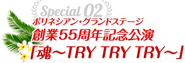 Special02 ポリネシアン・グランドステージ創業55周年記念公演「魂〜TRY TRY TRY〜」