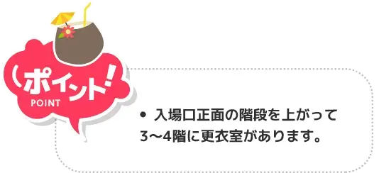 ポイント！ 入場口正面の階段上がって3〜4階に更衣室があります。館内用のサンダルも無料貸出しています。